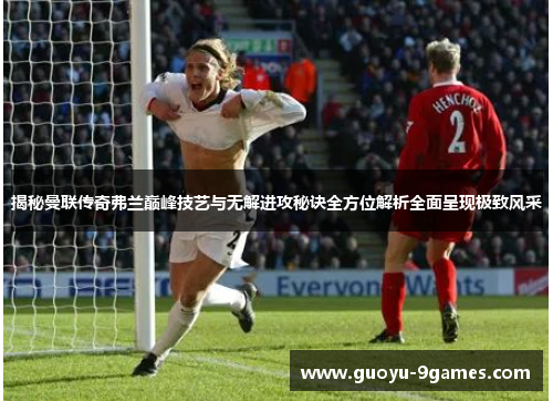 揭秘曼联传奇弗兰巅峰技艺与无解进攻秘诀全方位解析全面呈现极致风采