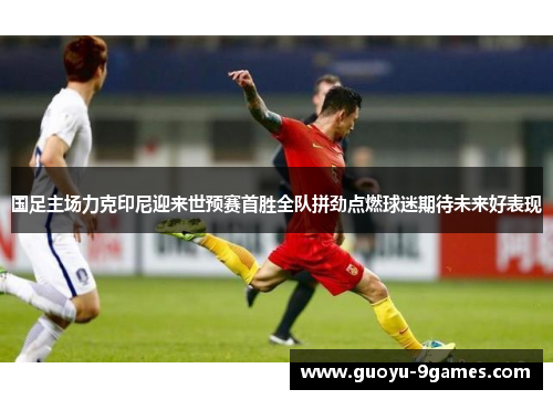 国足主场力克印尼迎来世预赛首胜全队拼劲点燃球迷期待未来好表现