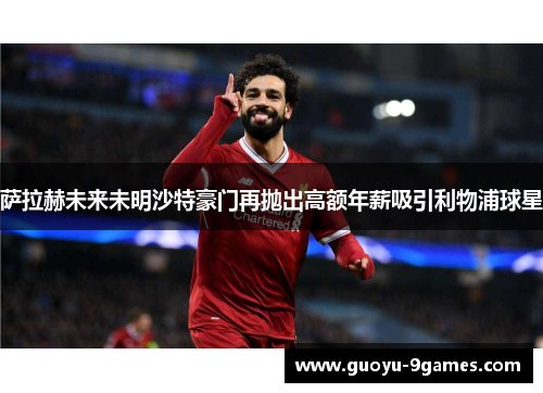 萨拉赫未来未明沙特豪门再抛出高额年薪吸引利物浦球星